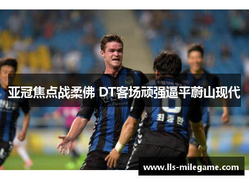 亚冠焦点战柔佛 DT客场顽强逼平蔚山现代 亚冠焦点战柔佛 DT客场顽强逼平蔚山现代