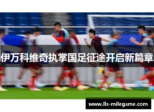 伊万科维奇执掌国足征途开启新篇章 伊万科维奇执掌国足征途开启新篇章