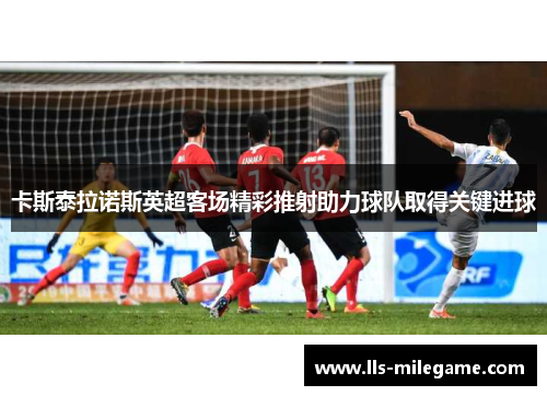 卡斯泰拉诺斯英超客场精彩推射助力球队取得关键进球 卡斯泰拉诺斯英超客场精彩推射助力球队取得关键进球