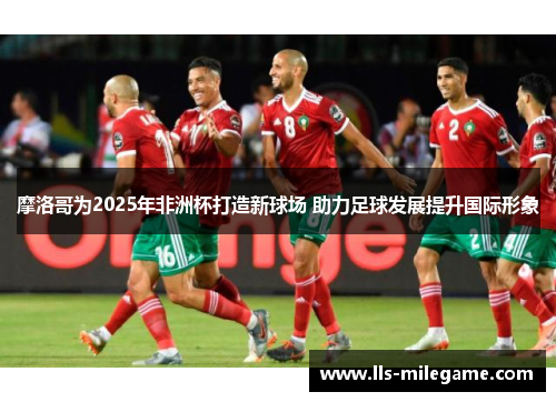 摩洛哥为2025年非洲杯打造新球场 助力足球发展提升国际形象 摩洛哥为2025年非洲杯打造新球场 助力足球发展提升国际形象
