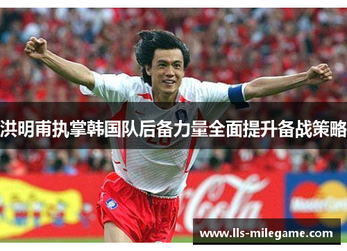 洪明甫执掌韩国队后备力量全面提升备战策略 洪明甫执掌韩国队后备力量全面提升备战策略